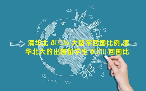 清华北 🌼 大留学回国比例,清华北大的出国留学生 🍀 回国比例